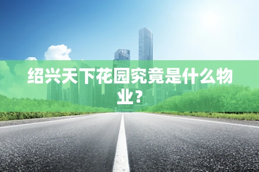 绍兴天下花园究竟是什么物业？